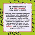 Indya Moore Instagram – WE ARE FUNDRAISING FOR EVACUATIONS FROM GAZA TO CAIRO. 

Over the past month we have been fundraising to bring aid directly to Palestinians crossing into Egypt. Our organizers are completely autonomous, using their own funds to travel and deliver every dollar being raised. We have met our original goals, but there is still an URGENT need for more funds to pay evacuation fees.

As of this week, 6 members of our team have arrived in Egypt and used the funds we’ve raised to register 23 people for evacuation across the border. This method has proven to be successful. We are witnessing the urgency of this need first hand, and are prepared to move more funds for evacuations immediately.
This is where you come in.

Each evacuation must be paid for in USD. The last few weeks have shown our collective power and the material impact of mutual aid. The border can close at any time, therefore this request is critical. The amount needed is far too much for one person to raise alone. 
Can you support this work?

Zelle: colin.hagendorf@gmail.com (preferred method)
Venmo: @Lizzie-Conner
PayPal: lizzzie.conner@gmail.com
CashApp: $LizzieConner

To avoid delays, please do not include any Palestine-related comments or emojis:
No flags, watermelons, colors, any version of the word P@lest1ne, etc. 
Please put the word “gift” or a gift emoji in the comments of your donation.

Mutual aid is the foundation of our collective liberation.
We need everyone.
Together we can all get free.