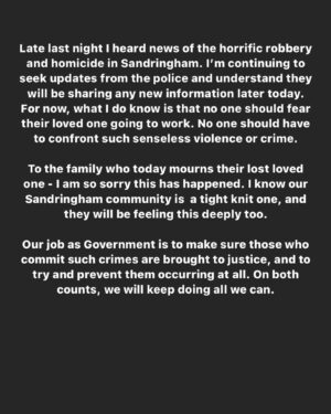Jacinda Ardern Instagram - Late last night I heard news of the horrific robbery and homicide in Sandringham. I’m continuing to seek updates from the police and understand they will be sharing any new information later today. For now, what I do know is that no one should fear their loved one going to work. No one should have to confront such senseless violence or crime. To the family who today mourns their lost loved one - I am so sorry this has happened. I know our Sandringham Community is a tight knit one, and they will be feeling this deeply too. Our job as Government is to make sure those who commit such crimes are brought to justice, and to try and prevent them occurring at all. On both counts, we will keep doing all we can.