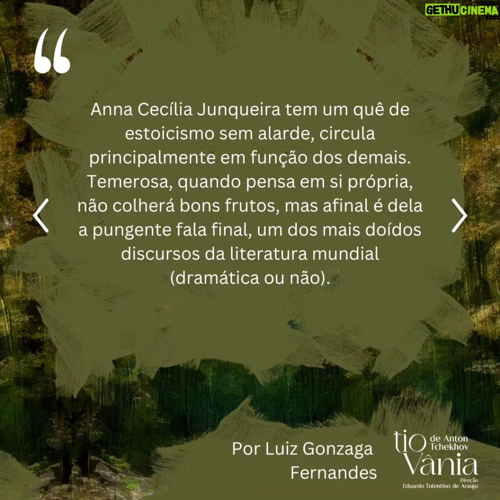 Lilian Blanc Instagram - *Crítica de Luiz Gonzaga Fernandes DI-LA-CE-RAN-TE! A melhor encenação a que assisti dessa peça, que é a minha favorita do teatro de Anton Tchekhov! Hesitei e refleti bastante sobre essa minha assertiva, temendo que fosse apenas uma impressão enganosa e questionável dessas do "calor da hora". A ação dessas "cenas da vida rural/do campo" ---- na definição do próprio dramaturgo ---- passa-se em 1896. Publicada no ano seguinte, só estreou no Teatro de Arte de Moscou em 26 de outubro de 1899 com encenação de Stanislavski e Dantchenko. Vânia (Brian Penido Ross), um homem de meia idade, e sua sobrinha Sônia (Anna Cecília Junqueira) passaram a vida toda  trabalhando incansavelmente e poupando quaisquer gastos supérfluos para poderem enviar dinheiro para a subsistência financeira do professor Serebriakov (Zécarlos Machado) ---- pai de Sônia ----, um suposto intelectual digno da reverência e admiração deles. Aposentado, Serebriakov vem com sua jovem esposa, Helena (Camila Czerkes), morar na propriedade campestre. É assim que Vânia terá a crucial percepção de que foi vítima de um engodo, pois o professor, apesar de sua empáfia e arrogância, é uma farsa absoluta e, a rigor, um homem oco que não entende nada de nada. Para agravar, Vânia se sentirá completamente atraído por Helena, uma mulher absolutamente sedutora, que também despertará sentimentos apaixonados em Astróv (Bruno Barchesi), médico (e ferrenho ecologista "avant la lettre") e amigo da família, justamente por quem a doce e tímida Sônia nutre uma afeição sem muita esperança de retribuição. Sendo este o cerne da trama, Tchekhov nos falará de frustrações e desencantos, de vidas equivocadas e inúteis. O fato incontestável é que a chegada desse casal citadino vai alterar e questionar muito além dos hábitos prosaicos e rotineiros dessas pessoas. Ao se abrirem as cortinas nos damos conta de um cenário vetusto e no centro do palco (seguindo a rubrica do autor) um balanço,  já que a oscilação é o ponto em comum no comportamento das personagens. A iluminação de Wagner Pinto jamais se permitirá o ofuscar da claridade, predominando penumbra e meios tons. (CONTINUA NOS COMENTÁRIOS).