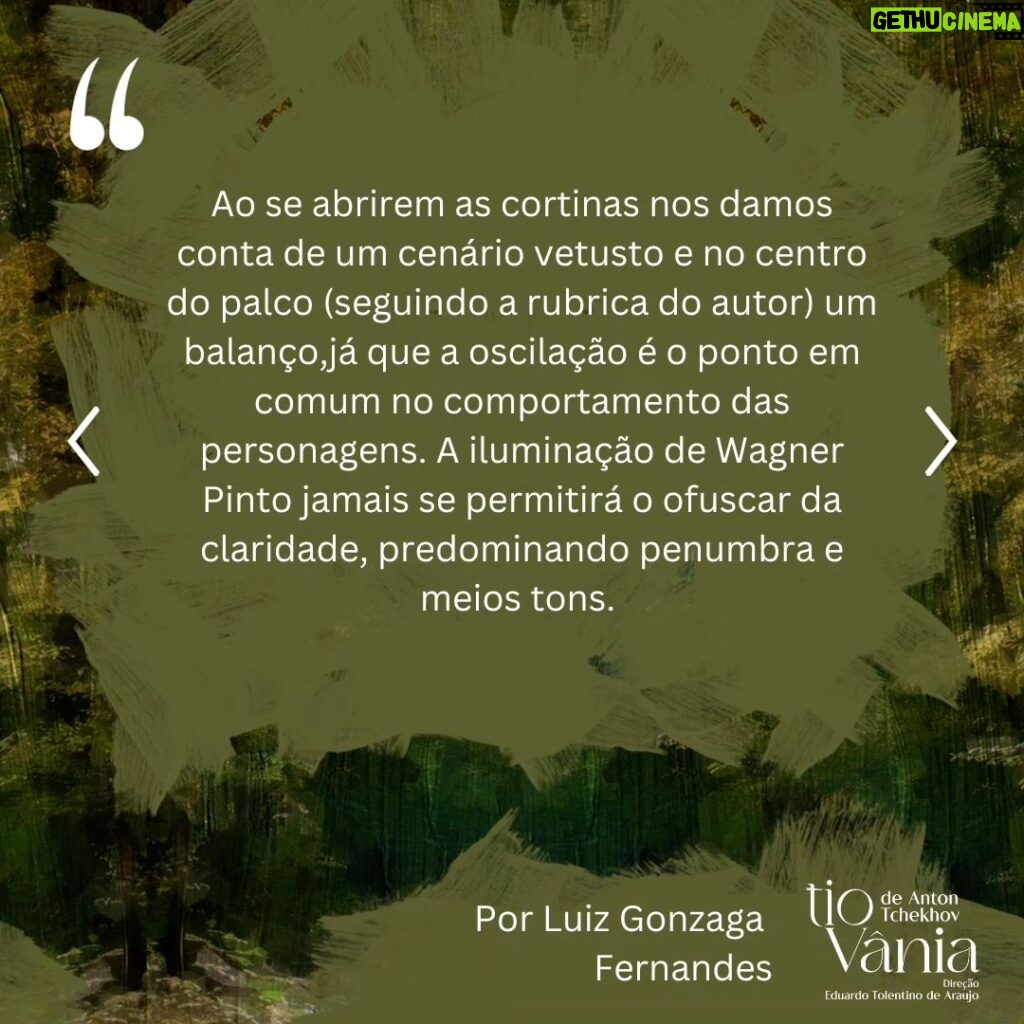 Lilian Blanc Instagram - *Crítica de Luiz Gonzaga Fernandes DI-LA-CE-RAN-TE! A melhor encenação a que assisti dessa peça, que é a minha favorita do teatro de Anton Tchekhov! Hesitei e refleti bastante sobre essa minha assertiva, temendo que fosse apenas uma impressão enganosa e questionável dessas do "calor da hora". A ação dessas "cenas da vida rural/do campo" ---- na definição do próprio dramaturgo ---- passa-se em 1896. Publicada no ano seguinte, só estreou no Teatro de Arte de Moscou em 26 de outubro de 1899 com encenação de Stanislavski e Dantchenko. Vânia (Brian Penido Ross), um homem de meia idade, e sua sobrinha Sônia (Anna Cecília Junqueira) passaram a vida toda  trabalhando incansavelmente e poupando quaisquer gastos supérfluos para poderem enviar dinheiro para a subsistência financeira do professor Serebriakov (Zécarlos Machado) ---- pai de Sônia ----, um suposto intelectual digno da reverência e admiração deles. Aposentado, Serebriakov vem com sua jovem esposa, Helena (Camila Czerkes), morar na propriedade campestre. É assim que Vânia terá a crucial percepção de que foi vítima de um engodo, pois o professor, apesar de sua empáfia e arrogância, é uma farsa absoluta e, a rigor, um homem oco que não entende nada de nada. Para agravar, Vânia se sentirá completamente atraído por Helena, uma mulher absolutamente sedutora, que também despertará sentimentos apaixonados em Astróv (Bruno Barchesi), médico (e ferrenho ecologista "avant la lettre") e amigo da família, justamente por quem a doce e tímida Sônia nutre uma afeição sem muita esperança de retribuição. Sendo este o cerne da trama, Tchekhov nos falará de frustrações e desencantos, de vidas equivocadas e inúteis. O fato incontestável é que a chegada desse casal citadino vai alterar e questionar muito além dos hábitos prosaicos e rotineiros dessas pessoas. Ao se abrirem as cortinas nos damos conta de um cenário vetusto e no centro do palco (seguindo a rubrica do autor) um balanço,  já que a oscilação é o ponto em comum no comportamento das personagens. A iluminação de Wagner Pinto jamais se permitirá o ofuscar da claridade, predominando penumbra e meios tons. (CONTINUA NOS COMENTÁRIOS).