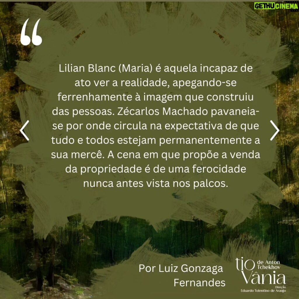 Lilian Blanc Instagram - *Crítica de Luiz Gonzaga Fernandes DI-LA-CE-RAN-TE! A melhor encenação a que assisti dessa peça, que é a minha favorita do teatro de Anton Tchekhov! Hesitei e refleti bastante sobre essa minha assertiva, temendo que fosse apenas uma impressão enganosa e questionável dessas do "calor da hora". A ação dessas "cenas da vida rural/do campo" ---- na definição do próprio dramaturgo ---- passa-se em 1896. Publicada no ano seguinte, só estreou no Teatro de Arte de Moscou em 26 de outubro de 1899 com encenação de Stanislavski e Dantchenko. Vânia (Brian Penido Ross), um homem de meia idade, e sua sobrinha Sônia (Anna Cecília Junqueira) passaram a vida toda  trabalhando incansavelmente e poupando quaisquer gastos supérfluos para poderem enviar dinheiro para a subsistência financeira do professor Serebriakov (Zécarlos Machado) ---- pai de Sônia ----, um suposto intelectual digno da reverência e admiração deles. Aposentado, Serebriakov vem com sua jovem esposa, Helena (Camila Czerkes), morar na propriedade campestre. É assim que Vânia terá a crucial percepção de que foi vítima de um engodo, pois o professor, apesar de sua empáfia e arrogância, é uma farsa absoluta e, a rigor, um homem oco que não entende nada de nada. Para agravar, Vânia se sentirá completamente atraído por Helena, uma mulher absolutamente sedutora, que também despertará sentimentos apaixonados em Astróv (Bruno Barchesi), médico (e ferrenho ecologista "avant la lettre") e amigo da família, justamente por quem a doce e tímida Sônia nutre uma afeição sem muita esperança de retribuição. Sendo este o cerne da trama, Tchekhov nos falará de frustrações e desencantos, de vidas equivocadas e inúteis. O fato incontestável é que a chegada desse casal citadino vai alterar e questionar muito além dos hábitos prosaicos e rotineiros dessas pessoas. Ao se abrirem as cortinas nos damos conta de um cenário vetusto e no centro do palco (seguindo a rubrica do autor) um balanço,  já que a oscilação é o ponto em comum no comportamento das personagens. A iluminação de Wagner Pinto jamais se permitirá o ofuscar da claridade, predominando penumbra e meios tons. (CONTINUA NOS COMENTÁRIOS).