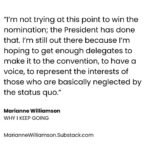 Marianne Williamson Instagram - Now that the major Party nominees are all but sewn up, you can almost hear the collective “Ugh, not again...” Democratic and media elites who decided it was best to basically skip a primary - promoting the canard that “We don’t do that when there’s an incumbent President (“Did you hear that, Eugene McCarthy?”), muffling the voices and suppressing campaigns of anyone but their anointed candidate - have hardly delivered us to an inspiring moment of political possibility. The most excitement you get from establishment Democrats these days is celebrating the fact that the President finished a State of the Union without losing his train of thought. And that’s a problem, because Donald Trump has a lot of excitement on his side. So does Robert Kennedy, Jr. for that matter. The idea that a message of “Be afraid, be very afraid,” or “Cheer up, 39% of you are skipping meals to make the rent but the stock market is doing great, so be happy!” is not going to win the election for Democrats in 2024. The blunt truth is that a person has to be somewhat privileged to think that saving democracy is the only thing - or even the most important thing - we have to think about in 2024. The uncomfortable reality is that to a hungry person, putting food on the table does seem more important than saving democracy. If anything, history shows that desperate people are more, not less attracted to a political strongman. And that’s what makes this moment so dangerous. Democrats desperately need to awaken from the establishment-concocted trance that led us to this moment. The Party is bleeding voters now – from Black voters, to Asian voters, to young voters, to Latino voters. The idea that raising the money to buy enough TV ads is going to be enough to put the 2020 Biden coalition back together again is a very weak plan for victory in 2024. Reaching out to people, actually speaking to their material needs, would be a far more winning strategy. Democrats desperately need to awaken from the establishment-concocted trance that led us to this moment... (Read the full piece “Why I Keep Going” at MarianneWilliamson.Substack.com)