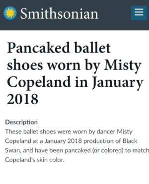 Misty Copeland Instagram - What an honor to have my pancaked pointe shoes in the @smithsonian 🩰 

Did you know Black and Brown dancers will pancake their shoes (usually with over the counter foundation) to match their skin color? 

It’s customary in ballet to create a long line from your leg to your shoe, however the traditional “European pink” shoes aren’t the right color for many Black and Brown ballerinas. 

Only recently have companies begun to provide colors of all shades but there is always room for more inclusivity! Sign my petition at the link in bio for Apple to provide more shades of the pointe shoe emoji 🩰
