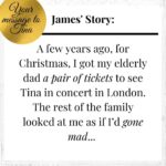 Tina Turner Instagram - So many of you sent me your wonderful stories! I am inspired and deeply grateful. That’s why I thought: Why not share at least one of your amazing messages each week with all of you? – Starting with this moving anecdote that James sent me from Australia: “A few years ago, for Christmas, I got my elderly dad a pair of tickets to see Tina in concert in London. The rest of the family looked at me as if I’d gone mad. But he’d mentioned, just in passing, a few years earlier, that he loved Tina’s music and “would have loved to see her live”. The conversation lurked in my memory... By the time the concert came around, he was a bit frail, a bit unsteady on his feet, but he loved it - especially when Tina ran along the arm, above his head and over the crowd. He had a great time! Dad died in June last year, but I’m glad I could help him with that wish.“ Thank you very much, dear James! If you haven’t yet sent in your story, you still have time. It’s easy: Go to www.tina-turner.rocks, upload your story and a photo and enter the competition for one Limited Edition of “That’s My Life”. I look forward to reading your message!