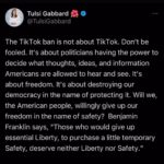 Tulsi Gabbard Instagram - The TikTok ban is not about TikTok. Don’t be fooled. It’s about politicians having the power to decide what thoughts, ideas, and information Americans are allowed to hear and see. It’s about freedom. It’s about destroying our democracy in the name of protecting it. Will we, the American people, willingly give up our freedom in the name of safety? Benjamin Franklin says, “Those who would give up essential Liberty, to purchase a little temporary Safety, deserve neither Liberty nor Safety.”