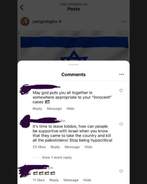 Yael Grobglas Instagram - I’d like to share a couple of the hundreds of these kinds of comments I have been receiving on my previous post. 

How are people celebrating this. Justifying this. 

Hamas is Isis. Would you celebrate this if this happened anywhere else?

My family is in and out of the bomb shelter. My friends are begging for information about loved ones who are missing dead or taken hostage. 
Everyone I know knows someone. 
 
This isn’t free speech. This is calls to violence. And should be treated as such. 

IF YOU SUPPORT THIS ATTACK, YOU ARE SUPPORTING A TERRORIST ORGANIZATION.