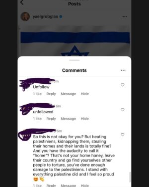 Yael Grobglas Instagram - I’d like to share a couple of the hundreds of these kinds of comments I have been receiving on my previous post. 

How are people celebrating this. Justifying this. 

Hamas is Isis. Would you celebrate this if this happened anywhere else?

My family is in and out of the bomb shelter. My friends are begging for information about loved ones who are missing dead or taken hostage. 
Everyone I know knows someone. 
 
This isn’t free speech. This is calls to violence. And should be treated as such. 

IF YOU SUPPORT THIS ATTACK, YOU ARE SUPPORTING A TERRORIST ORGANIZATION.