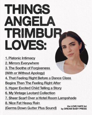 Angela Trimbur Instagram - @dreambabypress asked @angelatrimbur for a list of 10 things she loves and 10 things she hates.

Angela Trimbur is an actor, choreographer, dancer, and writer. Angela directed and choreographed a musical for the band PAVEMENT, was a recurring character on HBOMax’s Search Party, and was profiled in the New York Times for her unique weekly Manhattan dance classes.
