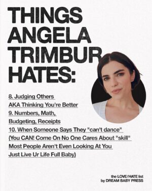 Angela Trimbur Instagram - @dreambabypress asked @angelatrimbur for a list of 10 things she loves and 10 things she hates.

Angela Trimbur is an actor, choreographer, dancer, and writer. Angela directed and choreographed a musical for the band PAVEMENT, was a recurring character on HBOMax’s Search Party, and was profiled in the New York Times for her unique weekly Manhattan dance classes.