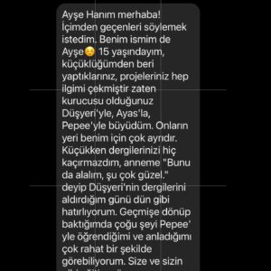 Ayşe Şule Bilgiç Instagram - Bu geçiyor olduğumuz hafta sanki Pepee Mezunları sözleşmiş gibi peş peşe mesaj atmaya başladılar. Fotoğrafı kaydırıp bazı mesajları okuyabilirsiniz. Haftada 1-2 tane bu tip mesaj almaya alışığım ama her gün üst üste olunca tuhaf bir duygusallığa büründüm.
   
Ben ilk günden beri dünyadaki bütün çocuklar benim çocuğum diyorum. Bunu bir kibirle ya da onların üzerinde hak sahibi olduğumu idda eden bir alt metinle söylemiyorum. Aksine hepsinden tıpkı kendi doğurduğum çocuklar kadar sorumlu olduğumu ima etmeye çalışıyorum. 
   
Siz doğurmuş ve gözlerinin içine siz bakıyor olabilirsiniz ama ben çocukları keşfettiğim, kendi yetişkinliğimi fark ettiğim günden beri tüm çocuklara kendi doğurduğum biyolojik çocuklarıma karşı hissettiğim hassasiyeti, özeni, duyguyu hissediyorum. Bu yüzden hepsi benim çocuğum diyorum.
   
Yaptığım işlerin tamamında çocukların yüksek bir çıkarı olmadığı sürece vakit harcamıyorum. Her sabah çocuklar için iyi birşeyler yapmaya uyanacağım, benim böyle bir işim olsun dediğimde kapitalist düzenin çarkları arasında vıcığım çıkmasını bile göze almış kendiyle gurur duyan bir anneyim.
   
Pepee’yi tüm imkansızlıklar içinde sıfır sermaye ile yapıp, tüm Türkiye’nin Pepee diye bağırdığı alkışladığı günlerde, hayatımda hiç görmediğim ve nasıl ödeyeceğimi hiç bilmediğim kadar çok borcum oluşmuşken borcumun 3 katı para ile Pepeeli cips teklifine hiç düşünmeden “hayır” demiş yürekte bir anneyim ben! Evlatlarına cips yedirerek kendi şirketinin poposunu kurtarmayı aklından bile geçirmeyen bir anne. “Batacaksa batsın”ı göze alıp batmaması yeni ve çok güzel işler yapmaya devam etmesi için ona da anne şevkati ile baktığım bir anne.
   
İnsanın kendine ben öyleyim ben böyleyim demesini çok sevmem ama birinin de çıkıp bu gerçekleri artık bas bas bağırması, böyle de başarılabileceğini anlatması lazım.
   
Düşyeri HAYIR demeyi başardıkları sayesinde bugün Ali Koç, Begüm Doğan, Ali Sabancı, Nevzat Aydın, Göktekin Dinçerler, Varol Civil, Kenan Çolpan, Ayşegül Akşak, Timuçin Öğün gibi iş insanlarından yatırım almayı başardı. Ve şu an dijitalde 47 milyonluk bir trafiği yönetiyor. 
   
Borcum içinde boğulmuşken Cips firmasının teklifine nasıl hayır dediğimi bir sonraki po