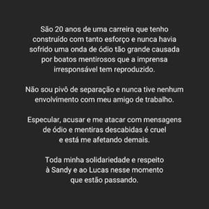 Bruna Guerin Instagram - São 20 anos de uma carreira que tenho construído com tanto esforço e nunca havia sofrido uma onda de ódio tão grande causada por boatos mentirosos que a imprensa irresponsável tem reproduzido. 

Não sou pivô de separação e nunca tive nenhum envolvimento com meu amigo de trabalho.

Especular, acusar e me atacar com mensagens de ódio e mentiras descabidas é cruel e está me afetando demais. 

Toda minha solidariedade e respeito à Sandy e ao Lucas nesse momento que estão passando.