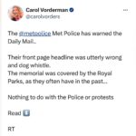 Carol Vorderman Instagram – POLICE SCOLD DAILY MAIL 

The @metpolice Met Police has warned the Daily Mail..

Their front page headline was utterly wrong and dog whistle.
Headline
“Police are so cowed by the anti-semitic mob they even cover up the holocaust”

Except it wasn’t covered by the police at all.

The memorial was covered by the Royal Parks, as they often have in the past…

Nothing to do with the Police or protests 

Met Police tweeted today 
“This is an inaccurate headline that will only fuel community concerns.
The decision to cover the memorial was taken by park authorities, not the police.
As the paper’s own article makes clear, it is a precaution Royal Parks have taken for a number of different events.”

I’ve had enough of the ever increasing wrong headlines and dog whistle put out by right wing papers.

Have you?