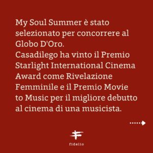 Casadilego Instagram - «MY SOUL SUMMER» di Fabio Mollo è in concorso per i @premidavid di Donatello 2023 per la Migliore Colonna Sonora Originale e per la Migliore Canzone Originale con «Oceano di cose perse».

Al suo esordio sullo schermo, Elisa Coclite aka @casadilego ha trasmesso tutto il suo amore incondizionato per la musica al personaggio di Anita, vincendo il Premio Starlight International Cinema Award come Rivelazione Femminile e il Premio Movie to Music per il migliore debutto al cinema di una musicista.
.
.
.
«MY SOUL SUMMER» è interpretato da Casadilego, Tommaso Ragno, Luka Zunic, Agnese Claisse, Anna Ferzetti e Lunetta Savino; è stato prodotto da Bartleby Film, Fidelio e Rai Cinema.
#foryourconsideration #premidavid