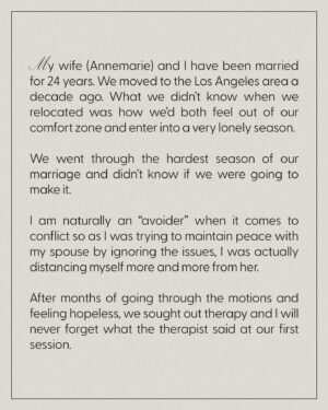 Chelsea Smith Instagram - #MarriageMonday Special Guest

My wife (Annemarie) and I have been married for 24 years. We moved to the Los Angeles area a decade ago. What we didn’t know when we relocated was how we’d both feel out of our comfort zone and enter into a very lonely season.

We went through the hardest season of our marriage and didn’t know if we were going to make it. 

I am naturally an “avoider” when it comes to conflict so as I was trying to maintain peace with my spouse by ignoring the issues, I was actually distancing myself more and more from her. 

After months of going through the motions and feeling hopeless, we sought out therapy and I will never forget what the therapist said at our first session. 

“Conflict will either lead to isolation or intimacy.” 

I realized if I continued to ignore conflict, we would end up isolated from each other and it made my spouse feel like she was not heard or seen. I had to learn how to lean into conflict in a healthy way by communicating and asking questions and even though it feels uncomfortable. That is the way we learn to “fight right” and work through problems together and come to a place of deeper intimacy and strength in our marriage. 

Is there an area in your life you are avoiding addressing conflict?

Annemarie & Elijah Waters
Churchome Pastor