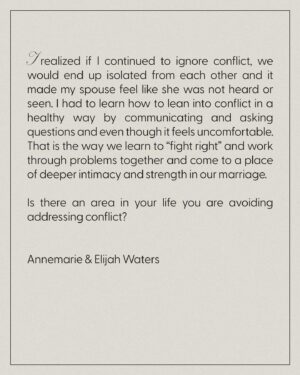 Chelsea Smith Instagram - #MarriageMonday Special Guest

My wife (Annemarie) and I have been married for 24 years. We moved to the Los Angeles area a decade ago. What we didn’t know when we relocated was how we’d both feel out of our comfort zone and enter into a very lonely season.

We went through the hardest season of our marriage and didn’t know if we were going to make it. 

I am naturally an “avoider” when it comes to conflict so as I was trying to maintain peace with my spouse by ignoring the issues, I was actually distancing myself more and more from her. 

After months of going through the motions and feeling hopeless, we sought out therapy and I will never forget what the therapist said at our first session. 

“Conflict will either lead to isolation or intimacy.” 

I realized if I continued to ignore conflict, we would end up isolated from each other and it made my spouse feel like she was not heard or seen. I had to learn how to lean into conflict in a healthy way by communicating and asking questions and even though it feels uncomfortable. That is the way we learn to “fight right” and work through problems together and come to a place of deeper intimacy and strength in our marriage. 

Is there an area in your life you are avoiding addressing conflict?

Annemarie & Elijah Waters
Churchome Pastor