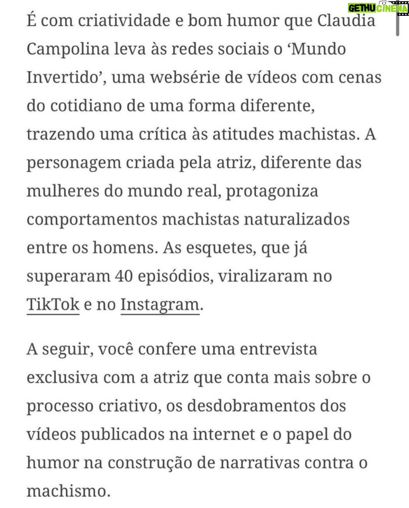 Claudia Campolina Instagram - Como vocês sabem, em razão de um vídeo do Mundo Invertido que viralizou, tenho sofrido uma série de ataques nos últimos dias. Homens não suportaram ouvir o que mulheres ouvem diariamente numa ficção e se dividiram entre dois grupos: Os que não suportaram eu chamá-los de velhos aos 30 anos, questionar a potência da pingola e falar da calvice e por isso partiram pra agressões gerais “mulher que envelhece mal, tia”, “vc tá amargurada”, senta no meu colo pra vc ver” e outras baixarias Ou seja, comprovaram que são reflexo da minha personagem e não suportaram ser tratados como tratam mulheres E os que fingiram suportar ouvir, mas disseram que eu tenho ódio de homens e que sou uma feminista radical que quer causar divisão Como assim, gente? Eu tenho até amigos homens. Kkkkkk Piadas a parte, ficou claro que esses vieram fingir que entenderam que era ironia, na verdade também se doeram e ficaram reativos! Começaram a procurar problema na série e inventar diagnósticos sobre mim, sendo que tudo que viram foi uma personagem e não eu. Tudo para não lidar com o problema real do machismo e de seus próprios equívocos Aliás, eu respondi como personagem muitas vezes e algumas poucas vezes respondi como a autora da personagem tb. Deixo alguns trechos dessa entrevista que dei para o @midianinja e @planetaella aqui porque chegou mta gente nos últimos dias também! Pensei ser importante mostrar pra vocês mais sobre a minha criação. Sejam bem-vindos e bem-vindas. Por último, alguns homens me apoiaram no tal reels polêmico (importante ressaltar), e outros fizeram o correto ao entender o vídeo como realidade e não como ficção: Não partiram nem para o ataque e nem para defensiva! Apenas questionaram o teor! Palmas pra eles! O teor é horrível, seja saindo da boca de uma mulher, seja saindo da boca de um homem. Espero que eles se indignem assim toda vez que ouvirem esses absurdos de um homem por aqui, na reunião da família ou no grupo de amigos! Espero seguir causando muita separação tb, como me disseram alguns. Não a separação entre homens e mulheres, mas sim entre seres humanos e o machismo! Que cada mulher se emancipe de cada machista que a rodeia