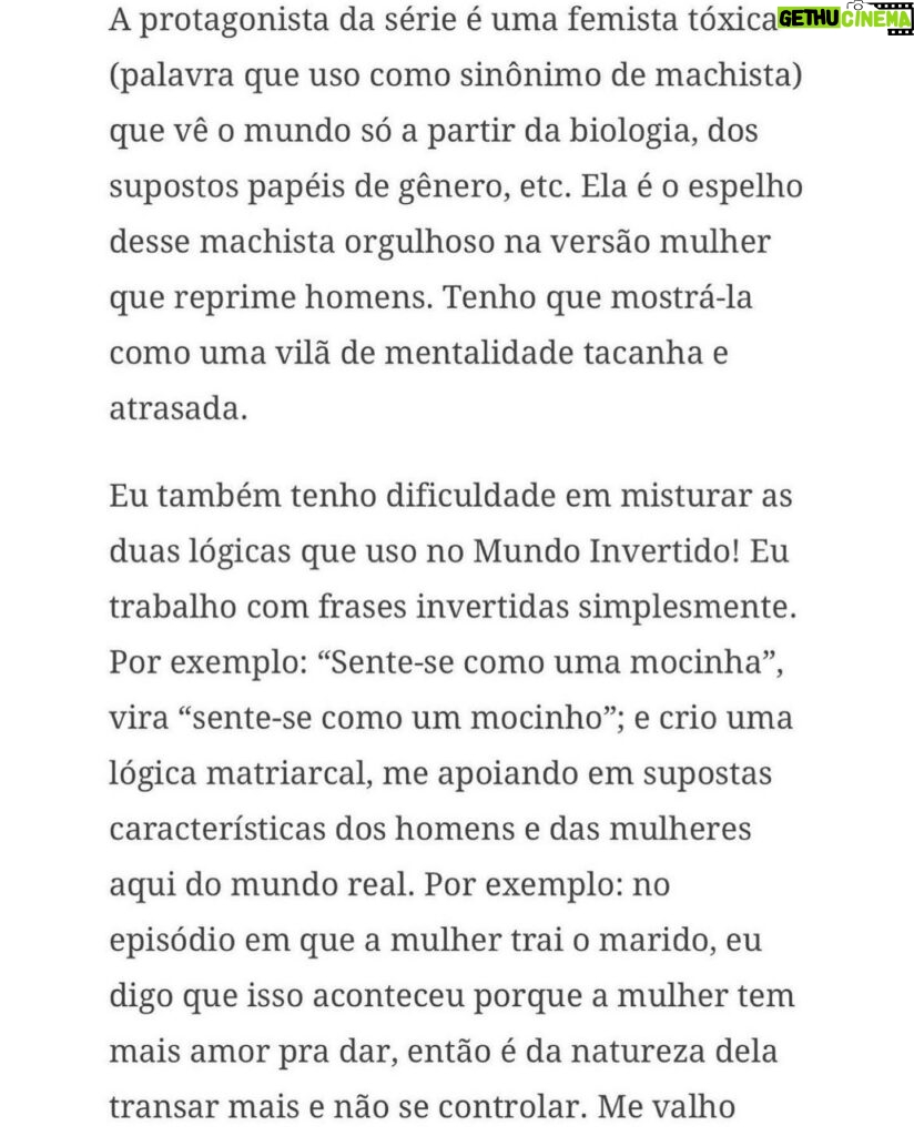 Claudia Campolina Instagram - Como vocês sabem, em razão de um vídeo do Mundo Invertido que viralizou, tenho sofrido uma série de ataques nos últimos dias. Homens não suportaram ouvir o que mulheres ouvem diariamente numa ficção e se dividiram entre dois grupos: Os que não suportaram eu chamá-los de velhos aos 30 anos, questionar a potência da pingola e falar da calvice e por isso partiram pra agressões gerais “mulher que envelhece mal, tia”, “vc tá amargurada”, senta no meu colo pra vc ver” e outras baixarias Ou seja, comprovaram que são reflexo da minha personagem e não suportaram ser tratados como tratam mulheres E os que fingiram suportar ouvir, mas disseram que eu tenho ódio de homens e que sou uma feminista radical que quer causar divisão Como assim, gente? Eu tenho até amigos homens. Kkkkkk Piadas a parte, ficou claro que esses vieram fingir que entenderam que era ironia, na verdade também se doeram e ficaram reativos! Começaram a procurar problema na série e inventar diagnósticos sobre mim, sendo que tudo que viram foi uma personagem e não eu. Tudo para não lidar com o problema real do machismo e de seus próprios equívocos Aliás, eu respondi como personagem muitas vezes e algumas poucas vezes respondi como a autora da personagem tb. Deixo alguns trechos dessa entrevista que dei para o @midianinja e @planetaella aqui porque chegou mta gente nos últimos dias também! Pensei ser importante mostrar pra vocês mais sobre a minha criação. Sejam bem-vindos e bem-vindas. Por último, alguns homens me apoiaram no tal reels polêmico (importante ressaltar), e outros fizeram o correto ao entender o vídeo como realidade e não como ficção: Não partiram nem para o ataque e nem para defensiva! Apenas questionaram o teor! Palmas pra eles! O teor é horrível, seja saindo da boca de uma mulher, seja saindo da boca de um homem. Espero que eles se indignem assim toda vez que ouvirem esses absurdos de um homem por aqui, na reunião da família ou no grupo de amigos! Espero seguir causando muita separação tb, como me disseram alguns. Não a separação entre homens e mulheres, mas sim entre seres humanos e o machismo! Que cada mulher se emancipe de cada machista que a rodeia