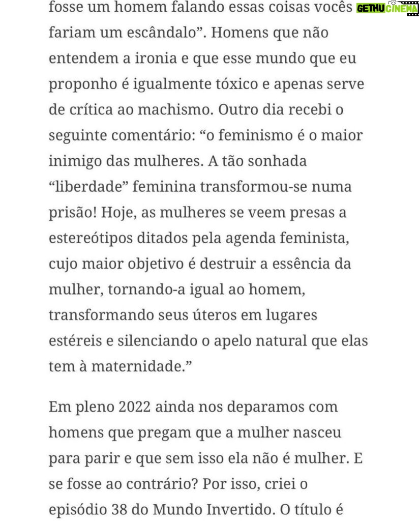 Claudia Campolina Instagram - Como vocês sabem, em razão de um vídeo do Mundo Invertido que viralizou, tenho sofrido uma série de ataques nos últimos dias. Homens não suportaram ouvir o que mulheres ouvem diariamente numa ficção e se dividiram entre dois grupos: Os que não suportaram eu chamá-los de velhos aos 30 anos, questionar a potência da pingola e falar da calvice e por isso partiram pra agressões gerais “mulher que envelhece mal, tia”, “vc tá amargurada”, senta no meu colo pra vc ver” e outras baixarias Ou seja, comprovaram que são reflexo da minha personagem e não suportaram ser tratados como tratam mulheres E os que fingiram suportar ouvir, mas disseram que eu tenho ódio de homens e que sou uma feminista radical que quer causar divisão Como assim, gente? Eu tenho até amigos homens. Kkkkkk Piadas a parte, ficou claro que esses vieram fingir que entenderam que era ironia, na verdade também se doeram e ficaram reativos! Começaram a procurar problema na série e inventar diagnósticos sobre mim, sendo que tudo que viram foi uma personagem e não eu. Tudo para não lidar com o problema real do machismo e de seus próprios equívocos Aliás, eu respondi como personagem muitas vezes e algumas poucas vezes respondi como a autora da personagem tb. Deixo alguns trechos dessa entrevista que dei para o @midianinja e @planetaella aqui porque chegou mta gente nos últimos dias também! Pensei ser importante mostrar pra vocês mais sobre a minha criação. Sejam bem-vindos e bem-vindas. Por último, alguns homens me apoiaram no tal reels polêmico (importante ressaltar), e outros fizeram o correto ao entender o vídeo como realidade e não como ficção: Não partiram nem para o ataque e nem para defensiva! Apenas questionaram o teor! Palmas pra eles! O teor é horrível, seja saindo da boca de uma mulher, seja saindo da boca de um homem. Espero que eles se indignem assim toda vez que ouvirem esses absurdos de um homem por aqui, na reunião da família ou no grupo de amigos! Espero seguir causando muita separação tb, como me disseram alguns. Não a separação entre homens e mulheres, mas sim entre seres humanos e o machismo! Que cada mulher se emancipe de cada machista que a rodeia