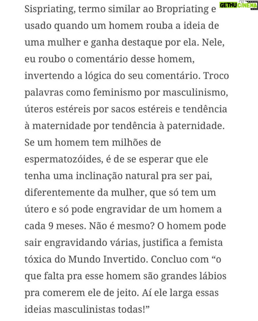 Claudia Campolina Instagram - Como vocês sabem, em razão de um vídeo do Mundo Invertido que viralizou, tenho sofrido uma série de ataques nos últimos dias. Homens não suportaram ouvir o que mulheres ouvem diariamente numa ficção e se dividiram entre dois grupos: Os que não suportaram eu chamá-los de velhos aos 30 anos, questionar a potência da pingola e falar da calvice e por isso partiram pra agressões gerais “mulher que envelhece mal, tia”, “vc tá amargurada”, senta no meu colo pra vc ver” e outras baixarias Ou seja, comprovaram que são reflexo da minha personagem e não suportaram ser tratados como tratam mulheres E os que fingiram suportar ouvir, mas disseram que eu tenho ódio de homens e que sou uma feminista radical que quer causar divisão Como assim, gente? Eu tenho até amigos homens. Kkkkkk Piadas a parte, ficou claro que esses vieram fingir que entenderam que era ironia, na verdade também se doeram e ficaram reativos! Começaram a procurar problema na série e inventar diagnósticos sobre mim, sendo que tudo que viram foi uma personagem e não eu. Tudo para não lidar com o problema real do machismo e de seus próprios equívocos Aliás, eu respondi como personagem muitas vezes e algumas poucas vezes respondi como a autora da personagem tb. Deixo alguns trechos dessa entrevista que dei para o @midianinja e @planetaella aqui porque chegou mta gente nos últimos dias também! Pensei ser importante mostrar pra vocês mais sobre a minha criação. Sejam bem-vindos e bem-vindas. Por último, alguns homens me apoiaram no tal reels polêmico (importante ressaltar), e outros fizeram o correto ao entender o vídeo como realidade e não como ficção: Não partiram nem para o ataque e nem para defensiva! Apenas questionaram o teor! Palmas pra eles! O teor é horrível, seja saindo da boca de uma mulher, seja saindo da boca de um homem. Espero que eles se indignem assim toda vez que ouvirem esses absurdos de um homem por aqui, na reunião da família ou no grupo de amigos! Espero seguir causando muita separação tb, como me disseram alguns. Não a separação entre homens e mulheres, mas sim entre seres humanos e o machismo! Que cada mulher se emancipe de cada machista que a rodeia