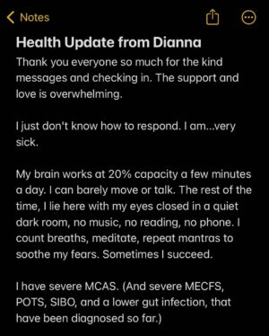Dianna Cowern Instagram - Health Update from Dianna (posted by Kyle)

Thank you everyone so much for the kind messages and checking in. The support and love is overwhelming. 

I just don't know how to respond. I am...very sick. 

My brain works at 20% capacity a few minutes a day. I can barely move or talk. The rest of the time, I lie here with my eyes closed in a quiet dark room, no music, no reading, no phone. I count breaths, meditate, repeat mantras to soothe my fears. Sometimes I succeed. 

I have severe MCAS. (And severe MECFS, POTS, SIBO, and a lower gut infection, that have been diagnosed so far.) 

The MCAS is brutal. I get dizziness, nausea, and chest pain from everything. Every food I eat, fragrance I smell, organic cotton sheets that have been boiled with no detergent, all my meds (that are supposed to help MCAS). I can't wear clothes, I can't use toothpaste, Kyle has to boil hypoallergenic baby wipes so I can "bathe" without getting rashes. This disease is truly horrible. 

But we're still trying treatments. And I promise, I am hanging in there. I have the best support system I could imagine, you all included. ❤ D

#longcovid #mecfs #mcas