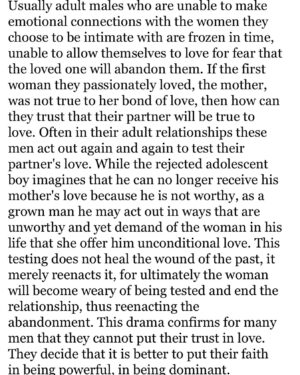 Feminista Jones Instagram - (bell hooks)
It’s difficult to love men like this because they can’t receive the love you have to offer. They want it but they CANT receive it. You are just one of many…the jump from woman to woman, sticking with whoever is willing to endure their tests the longest. It isn’t that they are emotionally unavailable, because they’re absolutely able to show up in anger, frustration, rage, annoyance, self-righteousness, etc. They’ll make you the whipping girl and dare you to love them as their mother didn’t. Try as you might, you will never love them enough because they can’t receive it. You’ll let them continue to unload on you because you want to be that “safe space”. You feel special because he opened up to you and no one else sees that side of him. You realize that no one else sees that side by design; you’re the only one who knows the truth. Or maybe not? Maybe the others saw it too and that’s why they eventually left. Maybe they couldn’t take being tested knowing he would never let them pass either. The first time he yelled at you, you accepted that he was mad and it happens. Then he yells AND curses. Work stress. Then he yells and curses AND calls you out of your name. Must be baby mama stress. Then he blames you for his raging out because if you had just watched your mouth, you wouldn’t have provoked him. Then he punches a hole in your wall. Then his hands are around your throat. And no one will ever believe you because he’s so kind and generous and charming. If you break up with him, you’ll be abandoning him like his mama did. Like his ex did. You wanted to show him something different but until he heals his mother wounds, he won’t see you as anything more than another woman he can’t trust or let in. 

If he doesn’t kill your body, he will kill your spirit. And everything you believed about love will die with it.