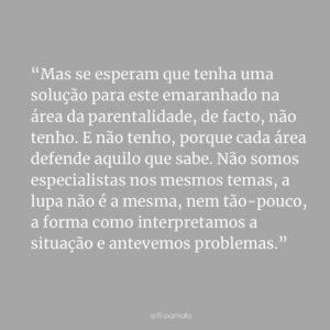 Filipa Maló Franco Instagram - Partindo do vídeo da @bumbanafofinha, que à boleia do humor nos convida a pensar sobre a dificuldade da parentalidade, penso que nos deixa também, com uma reflexão importante. E sendo Filipa mãe e Filipa psicóloga, compreendo que se por um lado queremos respostas, por outro, são tantas abordagens diferentes, que ficamos confusos. E perdidos.

Mas se esperam que tenha uma solução para este emaranhado na área da parentalidade, de facto, não tenho. E não tenho, porque cada área defende aquilo que sabe. Não somos especialistas nos mesmos temas, a lupa não é a mesma, nem tão-pouco, a forma como interpretamos a situação e antevemos problemas. Se na psicologia, se prioriza conceitos como as relações, emoções e vinculação, sabendo o impacto que certos comportamentos têm a longo prazo “colo, colo, colo”; na pediatria o comportamento directo e a saúde física ganham destaque. Se na osteopatia, se encontram tensões para o choro “das cólicas”, e se pensa no impacto das posturas a longo prazo; na educação e movimento livre, se pensa na liberdade e na autonomia. E por aí adiante. 

A verdade é que não está tudo errado porque se vê o mundo, a partir de pontos distintos. A paisagem é a mesma, o ângulo é que difere e tenho receio, que será sempre assim. Porque se compreende, que cada profissional, tem mais conhecimento nas áreas em que se especializa e que por isso, a defende “com unhas e dentes”, porque quer potenciar tudo aquilo que vê, e ajudar, claro.

Talvez uma das soluções, passe por enquanto profissionais, conseguirmos trabalhar melhor em equipa, com limites mais concretos sobre o que é ou não é, matéria de determinada área, como também, por sermos capazes de filtrar o que é um profissional qualificado e todos os outros. A somar, é crucial termos presente que o conhecimento evolui, e que devemos também espreitar o que se sabe, actualmente (sempre!), nas diversas áreas importantes à nossa prática clínica, para que possamos tomar decisões mais informadas.

E para os pais, talvez o caminho se prenda na necessidade de deixarmos de querer ser perfeitos. Por menos fórmulas mágicas. Por pensarmos mais e por confiarmos mais ainda, no nosso coração e no olhar daqueles que amamos.