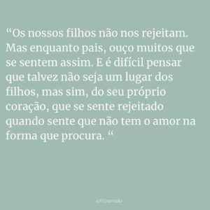 Filipa Maló Franco Instagram - Os nossos filhos não nos rejeitam. Os nossos filhos esforçam-se (muito!) para que todos os dias, possam conquistar um pouquinho mais do nosso coração (como se fosse possível). Anulam-se frequentemente (infelizmente) em prol do nosso sorriso. Procuram agradar-nos porque a nossa presença é o que lhes é mais importante.

Os nossos filhos não nos rejeitam. Mas mostram como por vezes estão tristes e zangados connosco (e que saudável que é). Que há momentos que não gostam assim tanto de nós (o que é diferente de não nos amarem). Que por vezes estar perto de nós os magoa, porque também estamos a aprender a sermos melhores pais, todos os dias. Ou em casos extremos, porque fica mais fácil fecharem-se sobre si mesmos, porque precisam que algo mude, mas não sabem como explicar. Porque há mudanças difíceis e as emoções tornam-se emaranhadas dentro deles.

Os nossos filhos não nos rejeitam. Mas enquanto pais, ouço muitos que se sentem assim. E é difícil pensar que talvez não seja um lugar dos filhos, mas sim, do seu próprio coração, que se sente rejeitado quando sente que não tem o amor na forma que procura. O que deve ser acolhido. E tem de ser escutado a dois. E talvez o caminho passe por olhar para dentro, ao invés de se colocar no bebé, algo que não lhe será naturalmente possível. Porque somos seres sociais e porque nascemos sempre apaixonados pelos nossos pais.

Os nossos filhos não nos rejeitam. E é quando a violência e o abandono estão presentes, que a doença se vai instalando. Porque contrariamente ao que seria expectável, restará sempre a esperança de que aqueles que mais amamos nos poderão amar de volta.