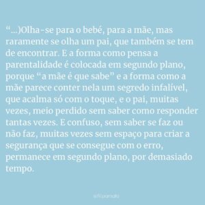 Filipa Maló Franco Instagram - - excerto do texto que escrevi para o SimplyFlow da @fatimalopesoficial de hoje, onde podem ler na totalidade

“(…)Olha-se para o bebé, para a mãe, mas raramente se olha um pai, que também se tem de encontrar. E a forma como pensa a parentalidade é colocada em segundo plano, porque “a mãe é que sabe” e a forma como a mãe parece conter nela um segredo infalível, que acalma só com o toque, e o pai, muitas vezes, meio perdido sem saber como responder tantas vezes. E confuso, sem saber se faz ou não faz, muitas vezes sem espaço para criar a segurança que se consegue com o erro, permanece em segundo plano, por demasiado tempo. E talvez, à boleia de umas distrações – verdadeiras ou às vezes por jeito -, e de um jeito meio tosco, como vão procurando o seu lugar, ouvem demasiadas vezes “saberias se fosses mãe”. Mas também as mães se deveriam perguntar: “e se fossem elas os pais?”. 
O pai no lugar que não existe. Personagem secundária de uma história de amor, sonhando ter voz. Mas sem gritar, porque não pode, vai-se cansando de falar baixinho. Recuando até ter o espaço dele. E é aqui que tudo se vai complicando, e onde as necessidades do pai e da mãe se afastam, numa comunicação por meias palavras e muitos não ditos que entalam e mais tarde, corroem. Um vínculo que se sente, muitas vezes, como personagem secundária de uma história onde é também protagonista. (…)

Mas é no equilíbrio que a mãe e o pai têm um espaço em conjunto e só deles. E desenganem-se quando mesmo meio atrapalhado, mais relaxado, com dúvidas, o papel do pai não é essencial. E é nas brincadeiras que vai encontrando a forma como aquele ser pequenino o olha, com um brilho que derrete. Como mesmo que a mãe grite aflita porque o baloiço está demasiado alto, é na gargalhada e no desafio que se perde na sintonia desta relação que cresce de forma galopante que agora sim, é só sua. E também ele parece ter poderes mágicos e uma voz que encanta. E passa a ser o herói na luta contra os monstros mais temíveis e o mais forte do mundo. 

O pai, num lugar que existe.”