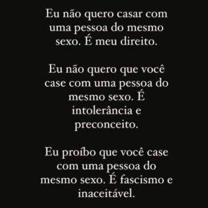 Gabz Instagram - Por quê esse projeto de lei é tão perigoso? 

Não adianta se isentar e falar que o estado não tem que se meter, é literalmente o estado que controla o casamento que para além de histórias de amor, o casamento no papel garante diversos DIREITOS desde coisas como dividir plano de saúde, herança e todos os direitos que essa união implica. Casamento é sobre amor mas também é sobre lei! Isso é um plano pra destruir a família, eles querem impedir pessoas LGBT de terem seu direitos plenos de constituir suas famílias, isso tem consequências gravíssimas, são muitas as legislações que envolvem o direito da família e perder o acesso a elas é absurdo, é sério e urgente o apoio popular é essencial, precisamos falar disso, precisamos nos posicionar e defender o que é certo! Que todas as famílias tenham seus direitos garantidos e assegurados. Sou uma mulher bissexual e preciso saber que todas as formas de família que eu um dia possa ter estão garantidas, se eu casar com um homem terei direitos mas com uma mulher não poderei ter? O autoritarismo que quer destruir a família brasileira, nós estamos tentando protegê-la e acolher todas as existências, a bandeira da família não pertence ao conservadorismo a eles está reservada apenas a bandeira da destruição.