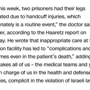 Haley Webb Instagram - A doctor at Israel’s Sde Teiman field hospital described ‘deplorable conditions’ and ‘routine’ amputations due to handcuff injuries at a field hospital for detained Palestinians. The use of handcuffs with excessive force that leads to such severe injuries underscores a blatant disregard for human rights. These handcuffs can cause excruciating pain, nerve damage, and tissue necrosis, ultimately resulting in irreversible damage that necessitates amputation. The thought of amputation due to such injuries is horrifying. 

In a letter addressed to Israel’s attorney general and defense and health ministers, the doctor expressed concerns that the conditions at Sde Teiman field hospital compromise inmates’ health and violate medical ethics. The doctor stated, ‘Just this week, two prisoners had their legs amputated due to handcuff injuries, which unfortunately is a routine event.’

The doctor’s letter highlighted that inappropriate care at the detention facility has led to ‘complications and sometimes even in the patient’s death,’ implicating the medical teams and authorities in the violation of Israeli law.

According to Haaretz, the doctor further described that ‘inmates are fed through straws, defecate in diapers and are held [in] constant restraints,’ actions that violate medical ethics and the law. This is deeply distressing.

We must demand accountability and international intervention to end these atrocities and uphold human dignity.

#palestinianpublichealth #freepalestine