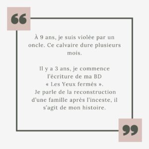 Héloïse Martin Instagram - J’ai 9 ans. Ma vie bascule. Comme 1 enfant sur 10 en France, je suis victime de violences sexuelles.
Et J’ai décidé de tout vous raconter…
‌
J’ai 27 ans, la parole se libère, depuis quelques mois on a décidé d’arrêter de se taire.
‌
À toutes les victimes, sachez que vous n’êtes pas seules…
On vous croit, on ne lâchera pas, le combat ne fait que commencer.
‌
Il y a 3 ans, je commence l’écriture de ma BD « Les Yeux fermés ».
Je parle de la reconstruction d’une famille après l’inceste, il s’agit de mon histoire.
‌
La BD sortira le 8 Mars 2024 en librairie.
‌
Pourquoi je vous raconte une histoire si intime ?
Petite, je n’avais pas conscience de la gravité des faits, mais surtout, je pensais être la seule à vivre ces agressions.
Aujourd’hui, je sais que mon histoire est malheureusement banale et j’aurais aimé lire, entendre d’autres témoignages…Ils m’auraient aidée.
‌
📕 @lesyeuxfermesbd 
Aux Éditions @dupuis_bd 
Éditrice @camille_grenier_dupuis 
Dessins @valentinedelussy 
Écrit avec @babolakoss 
Attachée de presse @sophie_chez_dupuis 

#BD #inceste #jesuis1sur10 #8mars2024 #combat #justice #violencessexuelles