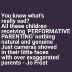 Jo Frost Instagram - Can we talk about this on behalf of our children? Years ago I coined the saying 'PERFORMATIVE PARENTING ' Self explanatory. Children sense this energy they know when your behaviour is not authentic and grounded. When your words and the ENERGY of your actions don't line up, you force them every day to have to recalibrate what's 'real' & what's not from you. Please parents less camera,less likes, more off camera love & connection. Your children shouldn't have to work. It takes exceptionally experienced skilled work to ground a family to create a space that's so intimate and real one can be truly themselves and let go, surrender, trust me I know. Your children are not getting that from you because it's about you. You can change that today,You can. Jo xx  #HelpingFamiliesShine💫