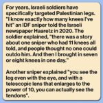 Mona Chalabi Instagram – Some soldiers are traumatized by what they have done. A sniper from an “elite” IDF unit describes aiming for the knee of a Palestinian protester but hitting too high and killing the man. A mental health worker said that the soldier “can’t forget the man’s screaming not to be left alone. He also remembers vividly the evacuation [of the body], and the women who wept over him. From then on, that’s all he thinks about and all he dreams about. He says, ‘I wasn’t sent to defend the state, I was sent to murder.’”

A United Nations inquiry found that 80% of people wounded during protests in Gaza were shot by Israeli forces in the lower limbs. These protests, which began in 2018, were known as the Great March of Return. They called on Israeli authorities to lift an 11-year illegal blockade on Gaza and allow Palestinian refugees to return to their villages and towns. Over 6,000 protesters were struck by Israeli forces, many of them were left with permanent physical disabilities (Israeli authorities also routinely deny people exit permits for medical treatment outside of Gaza – only 17% of these applications were approved). 

In total, 214 Palestinians, including 46 children, were killed during these protests, according to the UN. Just one Israeli soldier was prosecuted. It was for the killing of a 14-year-old boy during a demonstration. The killer was sentenced to one month in prison and a suspended prison sentence of two-months.

There’s too much to say in just one post so I’ll share links in my stories, including to that really important Haaretz piece where I got the quotes about IDF snipers.