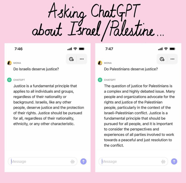 Mona Chalabi Instagram - Using a brand new account, I put two questions to ChatGPT (a computing system that gives people answers based on a summary of huge amounts of publicly accessible information). This is why I care about fair journalism, why I care about headlines that say Palestinians “died” and Israelis were “killed” - because we are documenting the present for future artificial intelligence, algorithms and government policies and calculations for how many bombs to buy and where to send them to. ChatGPT, like all artificial intelligence, has been taught by us. We have a responsibility to be thoughtful about how we use our words and to think critically about the words we’re reading, even the ones presented by supposedly neutral sources. All people deserve justice. But real justice can’t be had if “it’s complicated” for some of us but not for others.