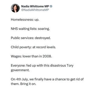 Nadia Whittome Instagram - Homelessness: up.

NHS waiting lists: soaring.

Public services: destroyed.

Child poverty: at record levels.

Wages: lower than in 2008.

Everyone: fed up with this disastrous Tory government.

On 4th July, we finally have a chance to get rid of them. Bring it on.