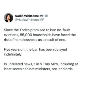 Nadia Whittome Instagram - Since the Tories promised to ban no-fault evictions, 85,000 households have faced the risk of homelessness as a result of one.

Five years on, the ban has been delayed indefinitely.

In unrelated news, 1 in 5 Tory MPs, including at least seven cabinet ministers, are landlords.