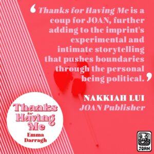 Nakkiah Lui Instagram - So excited to announce the third publication from JOAN and our first fiction title, THANKS FOR HAVING ME by the wonderful @emmaldarragh 

It’s a work that is unflinching, tender and darkly funny series of interwoven stories about three generations of women in one family as they navigate girlhood, motherhood and selfhood. 

It’s a coup for JOAN, it’s experimental and intimate storytelling that pushing boundaries!

@allenandunwin @graceheifetz