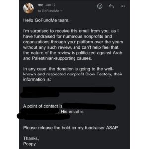 Poppy Liu Instagram - i’m furious. we reached our fundraiser goal for @theslowfactory within a day (✨yay✨) but that same evening @gofundme placed a hold on all donations while they “review the campaign for compliance.” this is the 5th fundraiser i have hosted on gofundme and the first time one of my campaigns has come under such scrutiny. it is incredibly clear that this request for review is driven by anti-arab racism and corresponds directly with national discrimination to suppress 🍉ian voices. 

i have sent all the information they have requested and have been met with silence or more requests. gofundme claims this is about compliance and policy and concern for “those affected by the crisis unfolding in the middle east.” it is, in fact, about none of those things. it is entirely about stifling the voices, violating the right of free speech, and bullying into silence those people who dare to publicly support what is happening to the 🍉ian people.

i have included gofundme’s support email address in the last slide. please email them, especially if you made a donation, and ask for these funds to be released ASAP.