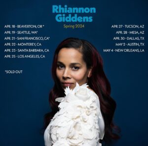 Rhiannon Giddens Instagram - We’ve had two amazing, sold out nights at @reserartscenter!! Now on to Seattle for another sold out show tonight at @meanycenter...y’all are bringing it! 

Apr. 19 - Seattle, WA - Meany Center - SOLD OUT 
Apr. 21 - San Francisco, CA - The Fillmore - SOLD OUT 
Apr. 22 - Monterey, CA - Golden State Theater 
Apr. 23 - Santa Barbara, CA - Arlington Theater 
Apr. 25 - Los Angeles, CA - Ace Theatre Apr. 27 - Tucson, AZ - The Rialto 
Apr. 28 - Mesa, AZ - Ikeda Theater Apr. 30 - Dallas, TX - Longhorn Ballroom May 2 - Austin, TX - Paramount Theatre 
May 4 - New Orleans, LA - New Orleans Jazz Fest 

Photos 1-3 by Justine Vanderpool; 4 by @ebruyildiz
