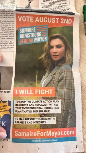Samaire Armstrong Instagram - Anyone paying attentions knows about what is going on globally. The major concern to me is how its taking shape locally. This is one of the reason why I am running for Sedona Mayor. 

In Sedona Az, we are currently signed up for an agenda to reduce our carbon emissions by by 50% by 2030. Sound familiar?

This council, mayor and vice mayor are willing to spend as much of your taxpayer money to make this happen. 

They are pushing for the Green Agenda right here in Sedona. They are doing this while ignoring the real environmental issues that we have.

Please take a look at their plans to see how out of touch they are. These plans have been ushered in from international global programs, ie the UN. 

https://www.sedonaaz.gov/your-government/departments/city-manager/sustainability/climate-action

There has been no debate in developing this plan. It is based on a perspective solely from one side. 

There must be debate before we spend unknown millions in any effort for our city.

Your local politics matter.