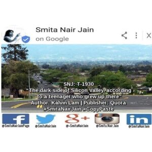 Smita Nair Jain Instagram - Smita Nair Jain on #Google 
SNJ: T-1930: “The dark side of Silicon Valley, according to a teenager who grew up there” | Author: Kalvin Lam | Publisher: Quora | #SmitaNairJain #CopyPaste
Home of the brightest engineers, the coolest new technology, and the highest salaries in the world, Silicon Valley is also home of the most cutthroat competitive high schools. 
Let’s take a look at the schools with the highest SAT scores in the nation. Unsurprisingly, 6 of the top 20 are located in Silicon Valley: Monta Vista (#15), Mission San Jose (#18), Lynbrook (#7), Gunn …….. TO READ THE FULL ARTICLE: https://goo.gl/posts/v6N15

#womenwhocode #womenintech #womenindigital #thoughtleaders #tedxtalks #tedxspeakers #tedxmotivationalspeakers #tedx #technologyfuturistkeynotespeakers #technology #tech #strategy #motivationalspeakertedtalks #motivationalspeakers #motivationalspeakeronleadership #motivationalspeakerbusiness #mentor #leadership #keynotespeakers #informationtechnology #futuristtechnologyspeakers #futuristspeakers #futuristmotivationalspeakers #futuristkeynotespeakers 
Take A Minute To Follow Me On Social Media
Facebook: https://www.facebook.com/SmitaNairJainPage/
Twitter: https://twitter.com/SmitaNairJain/
Instagram: https://www.instagram.com/smita.nair.jain/
LinkedIn: https://www.linkedin.com/in/smitanairjain/
Google : https://plus.google.com/ SmitaNairJain/