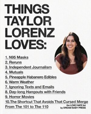 Taylor Lorenz Instagram - @dreambabypress asked @taylorlorenz for a list of 10 things she loves and 10 things she hates.

Taylor Lorenz is the author of Extremely Online: The Untold Story of Fame, Influence, and Power on the Internet. She’s a technology columnist at The Washington Post and has written for The New York Times, The Atlantic, Rolling Stone, and more.