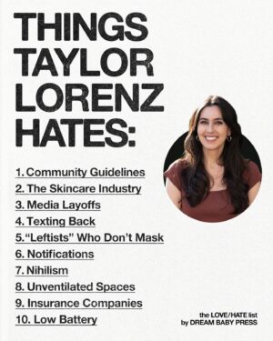 Taylor Lorenz Instagram - @dreambabypress asked @taylorlorenz for a list of 10 things she loves and 10 things she hates.

Taylor Lorenz is the author of Extremely Online: The Untold Story of Fame, Influence, and Power on the Internet. She’s a technology columnist at The Washington Post and has written for The New York Times, The Atlantic, Rolling Stone, and more.