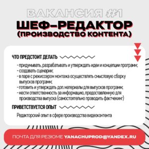 Yana Churikova Instagram - Я набираю людей! 

Впереди - новые проекты, настало время расширять команду, что ж. 
Требуются: 

#️⃣1️⃣ Шеф-редактор (производство контента)

#️⃣2️⃣ Менеджер по документообороту 

#️⃣3️⃣ SMM – lead (главный  редактор   smm – менеджер) соцсетей.

Краткие описания позиций - в карусели⬆️

✅ Шаг 1. 
Присылайте ваши резюме, а также шоурилы или ссылки на опубликованные работы (очень желательно для вакансии #1 и #3) на почту. Задавайте уточняющие вопросы в письме➡️

✅ Шаг 2. 
Мы можем вступить в переписку и на этом этапе уже поймём, переходим ли к собеседованию➡️

✅ Шаг 3. 

Собеседование
——————————
❓Что вас ждет? 

❗️Будем производить хороший контент и делать крутые проекты в сфере медиа. 

❗️Заработок, конечно. 

❗️А ещё, говорят, адекватный босс и наставник в моём лице 😁

Лично проверяю ящик Yanachuprod@yandex.ru, собеседовать буду по видеосвязи. 

Ваш будущий начальник,
Яна Алексеевна
