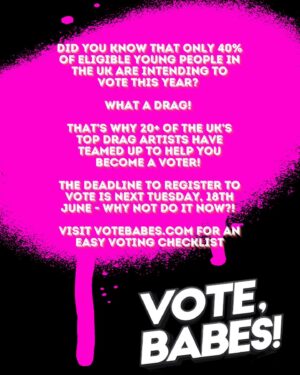 A'Whora Instagram - VOTE, BABES! ❌

Did you know that only 40% of eligible young people in the UK are intending to vote this year? What a drag! That’s why 20  of the UK’s top drag artists have teamed up for a grassroots campaign to help YOU be a VOTER! The deadline to register to vote is next Tuesday, 18th June - why not do it NOW?! Visit votebabes.com for more information!

Videos and photos by @mattfordstudio
Produced by: @crystal.will.see.you.now
Studio provided by @hotdogstudios (thank you!)
Assistance by @mariaridgway and @louiewittner
Graphic design by @dazz.media / @damiandazz