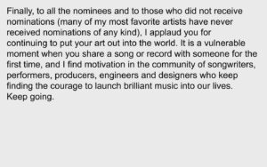 Aaron Dessner Instagram - It has been an incredible journey since Taylor first approached me to write with her. From the moment she wrote Cardigan last April 28th — she unlocked a creative chemistry between us distinct from anything I’d previously experienced, and it led to the creation of two albums in 6 months that are incredibly dear to me — folklore and evermore. Thank you to the Recording Academy for recognizing folklore tonight. Taylor, Jack and I could not be prouder of the work we’ve done together.

Thank you to my family: my beautiful wife Stine for constantly lifting me up with her indomitable spirit and supporting me through all of this, and to my children Ingrid, Robin and Mimi who inspire me every day.

Thank you Jonathan Low, my amazingly talented engineer and mixer who I’ve been fortunate to have working alongside my projects for the past decade.

Thank you Bryce, my loving brother, for your invaluable contributions to folklore — I would never have been able to do any of this without everything I've learned from and with you and your constant support. It is no surprise to anyone that your arrangements elevate the album to what it is.

My dear friend Justin who always picks me up when I feel down and who has given me a confidence in my music that I sometimes lose — your writing, voice and playing are vital parts of both these albums. I cherish our friendship and every single opportunity we have to collaborate.

Thank you so much to Joe for your brilliant writing and collaboration on both folklore and evermore — and for your friendship and spirit which have been a huge part of this unforgettable time. 

Thank you to my bandmates in the National who I learned how to write and make records together without compromise — and all the artists I've worked with for giving me the chance to grow and learn from you. 

(Continued in comments)