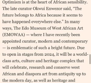 Aindrea Emelife Instagram - In this weekends @ft_weekend Life & Arts I was invited by the FT and Ben Okri to muse on the state of things.

As the newly appointed Curator (Modern and Contemporary) at The Edo Museum of West African Art (@emowaa_ ) I have been privileged and humbled to be part of the imagining of a future for West African art.

Amidst media grabbing discussion about the overdue restitution of objects, it is clear to me that the happy flappy self congratulation of returns needs to go further. Restitution is meaningless if it doesn't catalyse and connect with the present and future.

@emowaa_ is emblematic of this optimistic future. Stretching from ancient to contemporary it addresses a need to connect with a young, creative population, provide economic opportunities and expand and build museum infrastructure and sites of learning on the continent.

But it cannot be an island. If globalisation can bring Africa to the world and the world to Africa, then how does this circulation bring returns? 

In this article, I envision a truly circular global art ecosystem and authentic collaboration between our hallowed halls in the West and institutions in Africa.

I discuss @emowaa_'s plans, my first academic focus as the new Curator and wax lyrical on one of the favourite pieces of Nigerian Modernism: Nigeria 1959 by Demas Nwoko. 

The past few months have been enriching collaborative thinking between some of our greatest minds. It is an honour to learn, grow and be part of this story. 

But moreover, it is a call to arms. Restitution is the start of the conversation. Now, we must look to the future.

@emowaa_ (Edo Museum of West African Art) is a David Adjaye designed museum and cultural district and opens in stages from 2024. (@adjaye_visual_sketchbook @adjayeassociates )