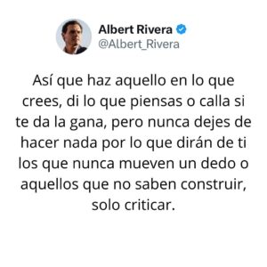 Albert Rivera Instagram - Solo hay una manera de evitar la crítica.

Si estuviéramos pendientes de lo que dicen los demás sobre lo que hacemos, lo que no hacemos o lo que intentamos sacar adelante, el mundo sería un lugar mucho peor para todos, porque muchos sueños y proyectos nunca llegarían a ponerse en marcha. 

Así que haz aquello en lo que crees, di lo que piensas o calla si te da la gana, pero nunca dejes de hacer nada por lo que dirán de ti los que nunca mueven un dedo o aquellos que no saben construir, solo criticar.

#filosofia 
#emprendimiento 
#libertad