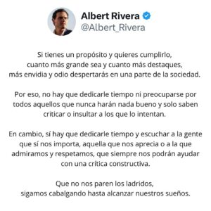 Albert Rivera Instagram - Si tienes un propósito y quieres cumplirlo, cuanto más grande sea y cuanto más destaques, más envidia y odio despertarás en una parte de la sociedad. 

Por eso, no hay que dedicarle tiempo ni preocuparse por todos aquellos que nunca harán nada bueno y solo saben criticar o insultar a los que lo intentan. 

En cambio, sí hay que dedicarle tiempo y escuchar a la gente que sí nos importa, aquella que nos aprecia o a la que admiramos y respetamos, que siempre nos podrán ayudar con una crítica constructiva.

Que no nos paren los ladridos, sigamos cabalgando hasta alcanzar nuestros sueños. 

#liderazgo #valores #emprendedores #empresas