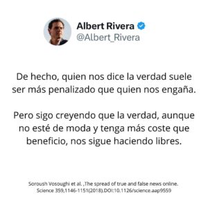 Albert Rivera Instagram - Vivimos tiempos en que la mentira apenas tiene coste. 

Según la revista Science, las fake news se propagan en las redes sociales un 70% más rápido que la verdad. 

En un mundo donde crece la superficialidad y el relativismo, parece que la verdad, cuando no se adecúa a lo que una parte de la sociedad quiere escuchar, es desechada. De hecho, quien nos dice la verdad suele ser más penalizado incluso que quien nos engaña.

Pero sigo creyendo que la verdad, aunque no esté de moda y pueda tener más coste que beneficio, nos sigue haciendo libres. 

#valores #frases #fake #verdad